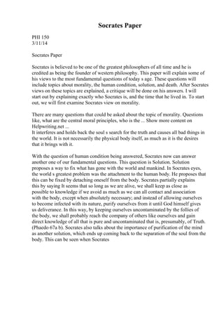 Socrates Paper
PHI 150
3/11/14
Socrates Paper
Socrates is believed to be one of the greatest philosophers of all time and he is
credited as being the founder of western philosophy. This paper will explain some of
his views to the most fundamental questions of today s age. These questions will
include topics about morality, the human condition, solution, and death. After Socrates
views on these topics are explained, a critique will be done on his answers. I will
start out by explaining exactly who Socrates is, and the time that he lived in. To start
out, we will first examine Socrates view on morality.
There are many questions that could be asked about the topic of morality. Questions
like, what are the central moral principles, who is the ... Show more content on
Helpwriting.net ...
It interferes and holds back the soul s search for the truth and causes all bad things in
the world. It is not necessarily the physical body itself, as much as it is the desires
that it brings with it.
With the question of human condition being answered, Socrates now can answer
another one of our fundamental questions. This question is Solution. Solution
proposes a way to fix what has gone with the world and mankind. In Socrates eyes,
the world s greatest problem was the attachment to the human body. He proposes that
this can be fixed by detaching oneself from the body. Socrates partially explains
this by saying It seems that so long as we are alive, we shall keep as close as
possible to knowledge if we avoid as much as we can all contact and association
with the body, except when absolutely necessary; and instead of allowing ourselves
to become infected with its nature, purify ourselves from it until God himself gives
us deliverance. In this way, by keeping ourselves uncontaminated by the follies of
the body, we shall probably reach the company of others like ourselves and gain
direct knowledge of all that is pure and uncontaminated that is, presumably, of Truth.
(Phaedo 67a b). Socrates also talks about the importance of purification of the mind
as another solution, which ends up coming back to the separation of the soul from the
body. This can be seen when Socrates
 