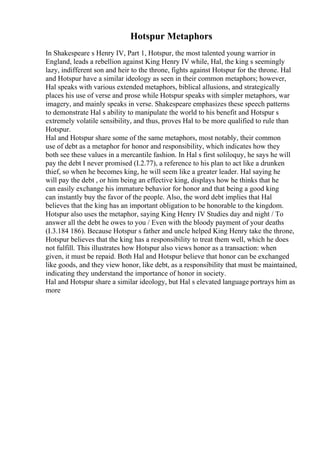 Hotspur Metaphors
In Shakespeare s Henry IV, Part 1, Hotspur, the most talented young warrior in
England, leads a rebellion against King Henry IV while, Hal, the king s seemingly
lazy, indifferent son and heir to the throne, fights against Hotspur for the throne. Hal
and Hotspur have a similar ideology as seen in their common metaphors; however,
Hal speaks with various extended metaphors, biblical allusions, and strategically
places his use of verse and prose while Hotspur speaks with simpler metaphors, war
imagery, and mainly speaks in verse. Shakespeare emphasizes these speech patterns
to demonstrate Hal s ability to manipulate the world to his benefit and Hotspur s
extremely volatile sensibility, and thus, proves Hal to be more qualified to rule than
Hotspur.
Hal and Hotspur share some of the same metaphors, most notably, their common
use of debt as a metaphor for honor and responsibility, which indicates how they
both see these values in a mercantile fashion. In Hal s first soliloquy, he says he will
pay the debt I never promised (I.2.77), a reference to his plan to act like a drunken
thief, so when he becomes king, he will seem like a greater leader. Hal saying he
will pay the debt , or him being an effective king, displays how he thinks that he
can easily exchange his immature behavior for honor and that being a good king
can instantly buy the favor of the people. Also, the word debt implies that Hal
believes that the king has an important obligation to be honorable to the kingdom.
Hotspur also uses the metaphor, saying King Henry IV Studies day and night / To
answer all the debt he owes to you / Even with the bloody payment of your deaths
(I.3.184 186). Because Hotspur s father and uncle helped King Henry take the throne,
Hotspur believes that the king has a responsibility to treat them well, which he does
not fulfill. This illustrates how Hotspur also views honor as a transaction: when
given, it must be repaid. Both Hal and Hotspur believe that honor can be exchanged
like goods, and they view honor, like debt, as a responsibility that must be maintained,
indicating they understand the importance of honor in society.
Hal and Hotspur share a similar ideology, but Hal s elevated language portrays him as
more
 