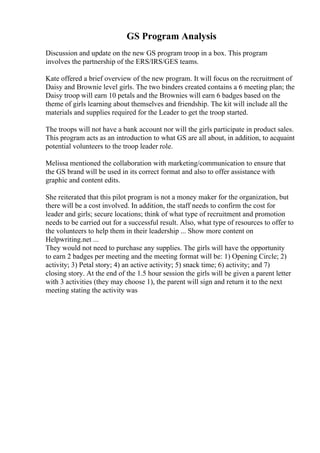 GS Program Analysis
Discussion and update on the new GS program troop in a box. This program
involves the partnership of the ERS/IRS/GES teams.
Kate offered a brief overview of the new program. It will focus on the recruitment of
Daisy and Brownie level girls. The two binders created contains a 6 meeting plan; the
Daisy troop will earn 10 petals and the Brownies will earn 6 badges based on the
theme of girls learning about themselves and friendship. The kit will include all the
materials and supplies required for the Leader to get the troop started.
The troops will not have a bank account nor will the girls participate in product sales.
This program acts as an introduction to what GS are all about, in addition, to acquaint
potential volunteers to the troop leader role.
Melissa mentioned the collaboration with marketing/communication to ensure that
the GS brand will be used in its correct format and also to offer assistance with
graphic and content edits.
She reiterated that this pilot program is not a money maker for the organization, but
there will be a cost involved. In addition, the staff needs to confirm the cost for
leader and girls; secure locations; think of what type of recruitment and promotion
needs to be carried out for a successful result. Also, what type of resources to offer to
the volunteers to help them in their leadership ... Show more content on
Helpwriting.net ...
They would not need to purchase any supplies. The girls will have the opportunity
to earn 2 badges per meeting and the meeting format will be: 1) Opening Circle; 2)
activity; 3) Petal story; 4) an active activity; 5) snack time; 6) activity; and 7)
closing story. At the end of the 1.5 hour session the girls will be given a parent letter
with 3 activities (they may choose 1), the parent will sign and return it to the next
meeting stating the activity was
 