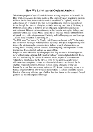How We Listen Aaron Copland Analysis
What is the purpose of music? Music is created to bring happiness to the world. In
How We Listen , Aaron Copland mentions The simplest way of listening to music is
to listen for the sheer pleasure of the musical sound itself. ( Copland ) Music is
defined as an art of sound in time that expresses ideas and emotions in significant
forms through the elements of rhythm, melody, harmony, and color. ( Dictionary )
Different genres relate to different groups of people. People often use musicas
entertainment. This entertainment is composed of an artist s thoughts, feelings, and
emotions written into words. Music should be not censored because of the freedom
of speech every citizen is guaranteed. Profanity and foul language are used in songs.
... Show more content on Helpwriting.net ...
The 1988 song This Note s For You by Neil Young was banned by MTV due to the
fact the alcohol beverages were mentioned by name.( This ) It is not promoting such
things; the artists are only expressing their feelings towards whatever their are
writing about. Profanity can not censored from everything. It is impossible to hide
the fact that drugs, alcohol, and sex are a part of life.
People are more influenced by other people than they are music. Censoring music
now will not make a change. Individuals are already informed about alcohol, drugs,
and sex, so removing the content from music has no purpose. Countless music
videos have been banned by the BBC or MTV for the content. A selection of
videos do have acceptable reasons to be banned while others are banned for the
slightest release of profanity. Michael Jackson s song Black and White was
banned for sexual dance moves and violence.( 12 ) Sexual content only seems to be
banned or censored from only lyrics or music videos. If Jackson wished to express
his view of the song with this type of video, then that should not be censored. Sexual
gestures are not only expressed through
 