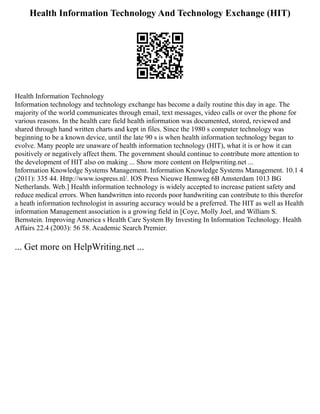 Health Information Technology And Technology Exchange (HIT)
Health Information Technology
Information technology and technology exchange has become a daily routine this day in age. The
majority of the world communicates through email, text messages, video calls or over the phone for
various reasons. In the health care field health information was documented, stored, reviewed and
shared through hand written charts and kept in files. Since the 1980 s computer technology was
beginning to be a known device, until the late 90 s is when health information technology began to
evolve. Many people are unaware of health information technology (HIT), what it is or how it can
positively or negatively affect them. The government should continue to contribute more attention to
the development of HIT also on making ... Show more content on Helpwriting.net ...
Information Knowledge Systems Management. Information Knowledge Systems Management. 10.1 4
(2011): 335 44. Http://www.iospress.nl/. IOS Press Nieuwe Hemweg 6B Amsterdam 1013 BG
Netherlands. Web.] Health information technology is widely accepted to increase patient safety and
reduce medical errors. When handwritten into records poor handwriting can contribute to this therefor
a heath information technologist in assuring accuracy would be a preferred. The HIT as well as Health
information Management association is a growing field in [Coye, Molly Joel, and William S.
Bernstein. Improving America s Health Care System By Investing In Information Technology. Health
Affairs 22.4 (2003): 56 58. Academic Search Premier.
... Get more on HelpWriting.net ...
 