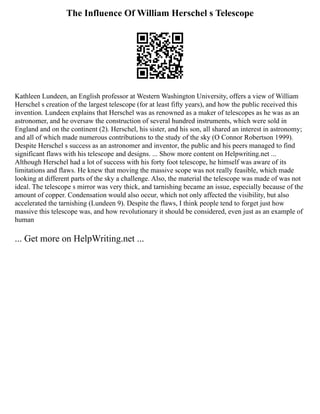 The Influence Of William Herschel s Telescope
Kathleen Lundeen, an English professor at Western Washington University, offers a view of William
Herschel s creation of the largest telescope (for at least fifty years), and how the public received this
invention. Lundeen explains that Herschel was as renowned as a maker of telescopes as he was as an
astronomer, and he oversaw the construction of several hundred instruments, which were sold in
England and on the continent (2). Herschel, his sister, and his son, all shared an interest in astronomy;
and all of which made numerous contributions to the study of the sky (O Connor Robertson 1999).
Despite Herschel s success as an astronomer and inventor, the public and his peers managed to find
significant flaws with his telescope and designs. ... Show more content on Helpwriting.net ...
Although Herschel had a lot of success with his forty foot telescope, he himself was aware of its
limitations and flaws. He knew that moving the massive scope was not really feasible, which made
looking at different parts of the sky a challenge. Also, the material the telescope was made of was not
ideal. The telescope s mirror was very thick, and tarnishing became an issue, especially because of the
amount of copper. Condensation would also occur, which not only affected the visibility, but also
accelerated the tarnishing (Lundeen 9). Despite the flaws, I think people tend to forget just how
massive this telescope was, and how revolutionary it should be considered, even just as an example of
human
... Get more on HelpWriting.net ...
 