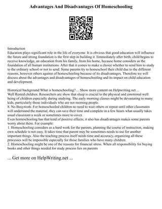 Advantages And Disadvantages Of Homeschooling
Introduction
Education plays significant role in the life of everyone. It is obvious that good education will influence
the future and strong foundation is the first step in building it. Iimmediately after birth, child begins to
receive knowledge, an education from his family, from his home, because home considers as the
foundation of all human institutions. After that it comes to make a choice whether to send him to study
to the ordinary school or not to send. Some parents try to homeschool their child due to the different
reasons, however others against of homeschooling because of its disadvantages. Therefore we will
discuss about the advantages and disadvantages of homeschooling and its impact on child education
and development.
Historical background What is homeschooling? ... Show more content on Helpwriting.net ...
Well Rested children. Researchers are show that sleep is crucial to the physical and emotional well
being of children especially during studying. The early morning classes might be devastating to many
kids, particularly those individuals who are not morning people.
8. No Busywork. For homeschooled children no need to wait others or repeat until other classmates
will understand the material, they can save their time and complete in a few hours what usually takes
usual classroom a week or sometimes more to cover.
Even homeschooling has that kind of positive effects; it also has disadvantages makes some parents
worry about them. For example:
1. Homeschooling considers as a hard work for the parents, planning the course of instruction, making
own schedule is not easy. It takes time that parent may be sometimes needs to use for another
important things. Also the teaching process itself needs time and accuracy, organizing all these
processes will be impossible especially for those families who have many children.
2. Homeschooling might be one of the reasons for financial stress. When all responsibility for buying
books and other things needed for study process lies on parents
... Get more on HelpWriting.net ...
 