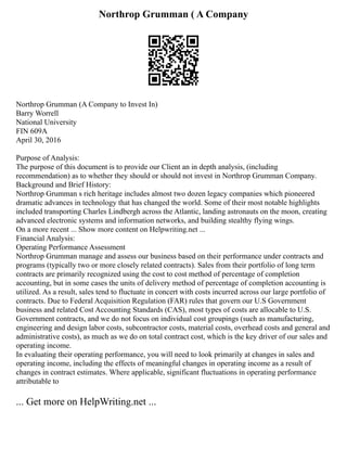 Northrop Grumman ( A Company
Northrop Grumman (A Company to Invest In)
Barry Worrell
National University
FIN 609A
April 30, 2016
Purpose of Analysis:
The purpose of this document is to provide our Client an in depth analysis, (including
recommendation) as to whether they should or should not invest in Northrop Grumman Company.
Background and Brief History:
Northrop Grumman s rich heritage includes almost two dozen legacy companies which pioneered
dramatic advances in technology that has changed the world. Some of their most notable highlights
included transporting Charles Lindbergh across the Atlantic, landing astronauts on the moon, creating
advanced electronic systems and information networks, and building stealthy flying wings.
On a more recent ... Show more content on Helpwriting.net ...
Financial Analysis:
Operating Performance Assessment
Northrop Grumman manage and assess our business based on their performance under contracts and
programs (typically two or more closely related contracts). Sales from their portfolio of long term
contracts are primarily recognized using the cost to cost method of percentage of completion
accounting, but in some cases the units of delivery method of percentage of completion accounting is
utilized. As a result, sales tend to fluctuate in concert with costs incurred across our large portfolio of
contracts. Due to Federal Acquisition Regulation (FAR) rules that govern our U.S Government
business and related Cost Accounting Standards (CAS), most types of costs are allocable to U.S.
Government contracts, and we do not focus on individual cost groupings (such as manufacturing,
engineering and design labor costs, subcontractor costs, material costs, overhead costs and general and
administrative costs), as much as we do on total contract cost, which is the key driver of our sales and
operating income.
In evaluating their operating performance, you will need to look primarily at changes in sales and
operating income, including the effects of meaningful changes in operating income as a result of
changes in contract estimates. Where applicable, significant fluctuations in operating performance
attributable to
... Get more on HelpWriting.net ...
 