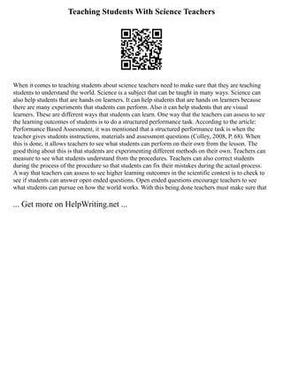 Teaching Students With Science Teachers
When it comes to teaching students about science teachers need to make sure that they are teaching
students to understand the world. Science is a subject that can be taught in many ways. Science can
also help students that are hands on learners. It can help students that are hands on learners because
there are many experiments that students can perform. Also it can help students that are visual
learners. These are different ways that students can learn. One way that the teachers can assess to see
the learning outcomes of students is to do a structured performance task. According to the article:
Performance Based Assessment, it was mentioned that a structured performance task is when the
teacher gives students instructions, materials and assessment questions (Colley, 2008, P. 68). When
this is done, it allows teachers to see what students can perform on their own from the lesson. The
good thing about this is that students are experimenting different methods on their own. Teachers can
measure to see what students understand from the procedures. Teachers can also correct students
during the process of the procedure so that students can fix their mistakes during the actual process.
A way that teachers can assess to see higher learning outcomes in the scientific context is to check to
see if students can answer open ended questions. Open ended questions encourage teachers to see
what students can pursue on how the world works. With this being done teachers must make sure that
... Get more on HelpWriting.net ...
 