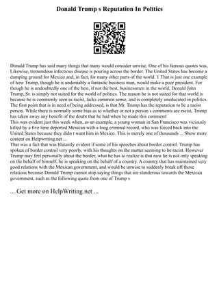 Donald Trump s Reputation In Politics
Donald Trump has said many things that many would consider unwise. One of his famous quotes was,
Likewise, tremendous infectious disease is pouring across the border. The United States has become a
dumping ground for Mexico and, in fact, for many other parts of the world. 1 That is just one example
of how Trump, though he is undeniably a fantastic business man, would make a poor president. For
though he is undoubtedly one of the best, if not the best, businessmen in the world, Donald John
Trump, Sr. is simply not suited for the world of politics. The reason he is not suited for that world is
because he is commonly seen as racist, lacks common sense, and is completely uneducated in politics.
The first point that is in need of being addressed, is that Mr. Trump has the reputation to be a racist
person. While there is normally some bias as to whether or not a person s comments are racist, Trump
has taken away any benefit of the doubt that he had when he made this comment:
This was evident just this week when, as an example, a young woman in San Francisco was viciously
killed by a five time deported Mexican with a long criminal record, who was forced back into the
United States because they didn t want him in Mexico. This is merely one of thousands ... Show more
content on Helpwriting.net ...
That was a fact that was blatantly evident if some of his speeches about border control. Trump has
spoken of border control very poorly, with his thoughts on the matter seeming to be racist. However
Trump may feel personally about the border, what he has to realize is that now he is not only speaking
on the behalf of himself, he is speaking on the behalf of a country. A country that has maintained very
good relations with the Mexican government, and would be unwise to suddenly break off those
relations because Donald Trump cannot stop saying things that are slanderous towards the Mexican
government, such as the following quote from one of Trump s
... Get more on HelpWriting.net ...
 