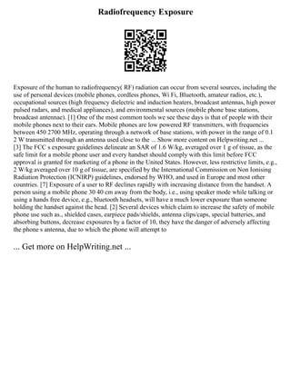 Radiofrequency Exposure
Exposure of the human to radiofrequency( RF) radiation can occur from several sources, including the
use of personal devices (mobile phones, cordless phones, Wi Fi, Bluetooth, amateur radios, etc.),
occupational sources (high frequency dielectric and induction heaters, broadcast antennas, high power
pulsed radars, and medical appliances), and environmental sources (mobile phone base stations,
broadcast antennae). [1] One of the most common tools we see these days is that of people with their
mobile phones next to their ears. Mobile phones are low powered RF transmitters, with frequencies
between 450 2700 MHz, operating through a network of base stations, with power in the range of 0.1
2 W transmitted through an antenna used close to the ... Show more content on Helpwriting.net ...
[3] The FCC s exposure guidelines delineate an SAR of 1.6 W/kg, averaged over 1 g of tissue, as the
safe limit for a mobile phone user and every handset should comply with this limit before FCC
approval is granted for marketing of a phone in the United States. However, less restrictive limits, e.g.,
2 W/kg averaged over 10 g of tissue, are specified by the International Commission on Non Ionising
Radiation Protection (ICNIRP) guidelines, endorsed by WHO, and used in Europe and most other
countries. [7] Exposure of a user to RF declines rapidly with increasing distance from the handset. A
person using a mobile phone 30 40 cm away from the body, i.e., using speaker mode while talking or
using a hands free device, e.g., bluetooth headsets, will have a much lower exposure than someone
holding the handset against the head. [2] Several devices which claim to increase the safety of mobile
phone use such as., shielded cases, earpiece pads/shields, antenna clips/caps, special batteries, and
absorbing buttons, decrease exposures by a factor of 10, they have the danger of adversely affecting
the phone s antenna, due to which the phone will attempt to
... Get more on HelpWriting.net ...
 