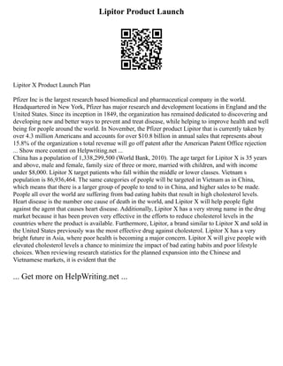 Lipitor Product Launch
Lipitor X Product Launch Plan
Pfizer Inc is the largest research based biomedical and pharmaceutical company in the world.
Headquartered in New York, Pfizer has major research and development locations in England and the
United States. Since its inception in 1849, the organization has remained dedicated to discovering and
developing new and better ways to prevent and treat disease, while helping to improve health and well
being for people around the world. In November, the Pfizer product Lipitor that is currently taken by
over 4.3 million Americans and accounts for over $10.8 billion in annual sales that represents about
15.8% of the organization s total revenue will go off patent after the American Patent Office rejection
... Show more content on Helpwriting.net ...
China has a population of 1,338,299,500 (World Bank, 2010). The age target for Lipitor X is 35 years
and above, male and female, family size of three or more, married with children, and with income
under $8,000. Lipitor X target patients who fall within the middle or lower classes. Vietnam s
population is 86,936,464. The same categories of people will be targeted in Vietnam as in China,
which means that there is a larger group of people to tend to in China, and higher sales to be made.
People all over the world are suffering from bad eating habits that result in high cholesterol levels.
Heart disease is the number one cause of death in the world, and Lipitor X will help people fight
against the agent that causes heart disease. Additionally, Lipitor X has a very strong name in the drug
market because it has been proven very effective in the efforts to reduce cholesterol levels in the
countries where the product is available. Furthermore, Lipitor, a brand similar to Lipitor X and sold in
the United States previously was the most effective drug against cholesterol. Lipitor X has a very
bright future in Asia, where poor health is becoming a major concern. Lipitor X will give people with
elevated cholesterol levels a chance to minimize the impact of bad eating habits and poor lifestyle
choices. When reviewing research statistics for the planned expansion into the Chinese and
Vietnamese markets, it is evident that the
... Get more on HelpWriting.net ...
 