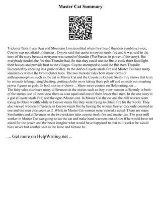 Master Cat Summary
Trickster Tales Even Bear and Mountain Lion trembled when they heard thunders rumbling voice,
Coyote was not afraid of thunder . Coyote said that quote in coyote steals fire and it was said in the
intro of the story because everyone was scared of thunder (The Person in power of the story). But
everybody needed the fire that Thunder had, So that they could use the fire to cook there food light
their houses and provide heat to the villages. Coyote attempted to steal the fire from Thunder,
Succeeded by cheating in a game of dice. In the stories Coyote steals fire and Master Cat have many
similarities within the two trickster tales. The two trickster tales both show forms of
anthropomorphism such as the cat in Master Cat and the Coyote in Coyote Steals Fire shows that term
by animals talking, lying/cheating ,putting cloths on or taking there pelt off and animals out smarting
power figures or gods. In both stories it shows ... Show more content on Helpwriting.net ...
The fairy tales also have many differences in the stories such as they view women differently in both
of the stories one of them view them as a an equal and one of them lesser than men. In the one story is
a god (Coyote steals fire) and the ogre (Master cat). In Master Cat the cat and the mill worker were
trying to obtain wealth while in Coyote steals fire they were trying to obtain fire for the world. They
also viewed women differently in Coyote steals fire by having the woman beaver dice only counted as
one and the men dice count as 2. While in Master Cat women were viewed a equal. There are many
Similarities and differences in the two trickster tales coyote steals fire and master cat. The poor mill
worker in Master Cat was going to eat the cat and make hand warmers out of him if he would have not
asked for the pouch and the boots imagine what would have happened to that mill worker he would
have never had another shot at the fame and fortune he
... Get more on HelpWriting.net ...
 