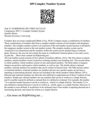 209 Complex Number System
Task #3: SUBDOMAIN 209.3 PRECALCULUS
Competency 209.3.1: Complex Number System
Jennifer Moore
Western Governor s University
Complex does not mean complicated (Math is Fun, 2014). Complex means a combination of numbers.
These combinations of numbers that form a complex number consists of real numbers and imaginary
numbers. The complex number system is an extension of the real number system because it introduces
the imaginary number system to the real number system. The complex number system can be
visualized in two dimensions and the numbers within the system can be plotted using a Cartesian
plane. However, the axes are not exactly the same as a traditional Cartesian plane (x axis and y axis).
To plot the ... Show more content on Helpwriting.net ...
The real number system consists of five subsets of numbers (Blitzer, 2013). The first subset is natural
numbers; natural numbers consist of positive counting numbers not including zero. The second subset
is whole numbers; whole numbers consist of zero and natural numbers. The third subset is integers;
integers are positive and negative whole numbers, as well as zero. The fourth subset is rational
numbers; rational numbers are numbers that can be written in fraction form. The fifth and last subset
is irrational numbers; irrational numbers are numbers that are not a perfect square, do not have a
repeating or terminating decimal, and are not included in the whole numbers subset (Blitzer, 2013).
Rational and irrational numbers are often the most difficult to understand out of these 5 subsets of real
numbers. Simply put, rational numbers are any numbers that can be re written as a simple fraction,
and if a number cannot be defined as rational then it is defined as irrational. For example, the number
7 is a rational number because it can be re written as , which is a simple fraction. The number 2.5 is
also defined as rational because it can be re written as , which, again, is a simple fraction. However, if
the number π were defined, it would have to be irrational since it has neither a repeating decimal nor a
terminating decimal, and cannot be written as a simple fraction.
... Get more on HelpWriting.net ...
 