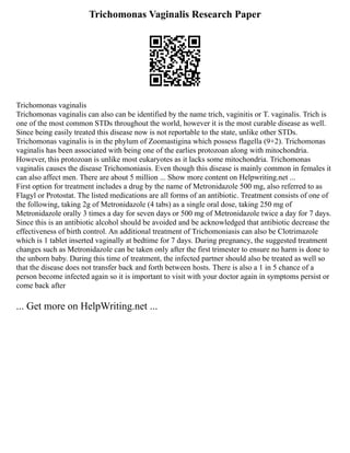 Trichomonas Vaginalis Research Paper
Trichomonas vaginalis
Trichomonas vaginalis can also can be identified by the name trich, vaginitis or T. vaginalis. Trich is
one of the most common STDs throughout the world, however it is the most curable disease as well.
Since being easily treated this disease now is not reportable to the state, unlike other STDs.
Trichomonas vaginalis is in the phylum of Zoomastigina which possess flagella (9+2). Trichomonas
vaginalis has been associated with being one of the earlies protozoan along with mitochondria.
However, this protozoan is unlike most eukaryotes as it lacks some mitochondria. Trichomonas
vaginalis causes the disease Trichomoniasis. Even though this disease is mainly common in females it
can also affect men. There are about 5 million ... Show more content on Helpwriting.net ...
First option for treatment includes a drug by the name of Metronidazole 500 mg, also referred to as
Flagyl or Protostat. The listed medications are all forms of an antibiotic. Treatment consists of one of
the following, taking 2g of Metronidazole (4 tabs) as a single oral dose, taking 250 mg of
Metronidazole orally 3 times a day for seven days or 500 mg of Metronidazole twice a day for 7 days.
Since this is an antibiotic alcohol should be avoided and be acknowledged that antibiotic decrease the
effectiveness of birth control. An additional treatment of Trichomoniasis can also be Clotrimazole
which is 1 tablet inserted vaginally at bedtime for 7 days. During pregnancy, the suggested treatment
changes such as Metronidazole can be taken only after the first trimester to ensure no harm is done to
the unborn baby. During this time of treatment, the infected partner should also be treated as well so
that the disease does not transfer back and forth between hosts. There is also a 1 in 5 chance of a
person become infected again so it is important to visit with your doctor again in symptoms persist or
come back after
... Get more on HelpWriting.net ...
 