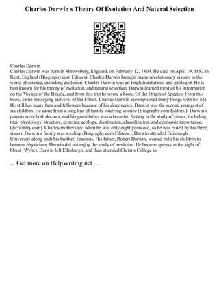Charles Darwin s Theory Of Evolution And Natural Selection
Charles Darwin
Charles Darwin was born in Shrewsbury, England, on February 12, 1809. He died on April 19, 1882 in
Kent, England (Biography.com Editors). Charles Darwin brought many revolutionary visions to the
world of science, including evolution. Charles Darwin was an English naturalist and geologist. He is
best known for his theory of evolution, and natural selection. Darwin learned most of his information
on the Voyage of the Beagle, and from this trip he wrote a book, Of the Origin of Species. From this
book, came the saying Survival of the Fittest. Charles Darwin accomplished many things with his life.
He still has many fans and followers because of his discoveries. Darwin was the second youngest of
six children. He came from a long line of family studying science (Biography.com Editors.). Darwin s
parents were both doctors, and his grandfather was a botanist. Botany is the study of plants, including
their physiology, structure, genetics, ecology, distribution, classification, and economic importance,
(dictionary.com). Charles mother died when he was only eight years old, so he was raised by his three
sisters. Darwin s family was wealthy (Biography.com Editors.). Darwin attended Edinburgh
University along with his brother, Erasmus. His father, Robert Darwin, wanted both his children to
become physicians. Darwin did not enjoy the study of medicine. He became queasy at the sight of
blood (Wyhe). Darwin left Edinburgh, and then attended Christ s College in
... Get more on HelpWriting.net ...
 