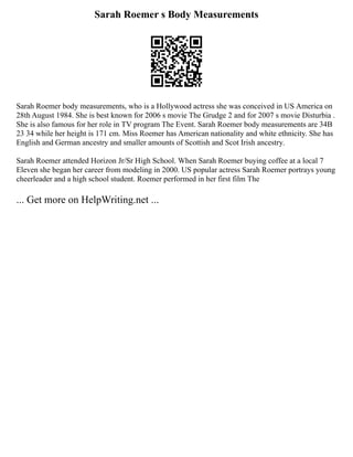 Sarah Roemer s Body Measurements
Sarah Roemer body measurements, who is a Hollywood actress she was conceived in US America on
28th August 1984. She is best known for 2006 s movie The Grudge 2 and for 2007 s movie Disturbia .
She is also famous for her role in TV program The Event. Sarah Roemer body measurements are 34B
23 34 while her height is 171 cm. Miss Roemer has American nationality and white ethnicity. She has
English and German ancestry and smaller amounts of Scottish and Scot Irish ancestry.
Sarah Roemer attended Horizon Jr/Sr High School. When Sarah Roemer buying coffee at a local 7
Eleven she began her career from modeling in 2000. US popular actress Sarah Roemer portrays young
cheerleader and a high school student. Roemer performed in her first film The
... Get more on HelpWriting.net ...
 