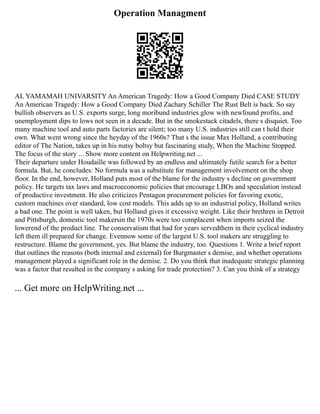 Operation Managment
AL YAMAMAH UNIVARSITY An American Tragedy: How a Good Company Died CASE STUDY
An American Tragedy: How a Good Company Died Zachary Schiller The Rust Belt is back. So say
bullish observers as U.S. exports surge, long moribund industries glow with newfound profits, and
unemployment dips to lows not seen in a decade. But in the smokestack citadels, there s disquiet. Too
many machine tool and auto parts factories are silent; too many U.S. industries still can t hold their
own. What went wrong since the heyday of the 1960s? That s the issue Max Holland, a contributing
editor of The Nation, takes up in his nutsy boltsy but fascinating study, When the Machine Stopped.
The focus of the story ... Show more content on Helpwriting.net ...
Their departure under Houdaille was followed by an endless and ultimately futile search for a better
formula. But, he concludes: No formula was a substitute for management involvement on the shop
floor. In the end, however, Holland puts most of the blame for the industry s decline on government
policy. He targets tax laws and macroeconomic policies that encourage LBOs and speculation instead
of productive investment. He also criticizes Pentagon procurement policies for favoring exotic,
custom machines over standard, low cost models. This adds up to an industrial policy, Holland writes
a bad one. The point is well taken, but Holland gives it excessive weight. Like their brethren in Detroit
and Pittsburgh, domestic tool makersin the 1970s were too complacent when imports seized the
lowerend of the product line. The conservatism that had for years servedthem in their cyclical industry
left them ill prepared for change. Evennow some of the largest U.S. tool makers are struggling to
restructure. Blame the government, yes. But blame the industry, too. Questions 1. Write a brief report
that outlines the reasons (both internal and external) for Burgmaster s demise, and whether operations
management played a significant role in the demise. 2. Do you think that inadequate strategic planning
was a factor that resulted in the company s asking for trade protection? 3. Can you think of a strategy
... Get more on HelpWriting.net ...
 