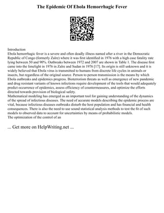 The Epidemic Of Ebola Hemorrhagic Fever
Introduction
Ebola hemorrhagic fever is a severe and often deadly illness named after a river in the Democratic
Republic of Congo (formerly Zaïre) where it was ﬁrst identiﬁed in 1976 with a high case fatality rate
lying between 50 and 90%. Outbreaks between 1972 and 2007 are shown in Table 1. The disease ﬁrst
came into the limelight in 1976 in Zaïre and Sudan in 1976 [17]. Its origin is still unknown and it is
widely believed that Ebola virus is transmitted to humans from discrete life cycles in animals or
insects, but regardless of the original source. Person to person transmission is the means by which
Ebola outbreaks and epidemics progress. Bioterrorism threats as well as emergence of new pandemic
and drug resistant variants of known infections require development of the tools that would adequately
predict occurrence of epidemics, assess efficiency of countermeasures, and optimize the efforts
directed towards provision of biological safety.
Mathematical modeling has emerged as an important tool for gaining understanding of the dynamics
of the spread of infectious diseases. The need of accurate models describing the epidemic process are
vital, because infectious diseases outbreaks disturb the host population and has ﬁnancial and health
consequences. There is also the need to use sound statistical analysis methods to test the ﬁt of such
models to observed data to account for uncertainties by means of probabilistic models.
The optimization of the control of an
... Get more on HelpWriting.net ...
 