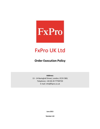 FxPro UK Ltd
Order Execution Policy
Address:
13 - 14 Basinghall Street, London, EC2V 5BQ
Telephone: +44 (0) 20 77769720
E-mail: info@fxpro.co.uk
June 2015
Version 1.8
 