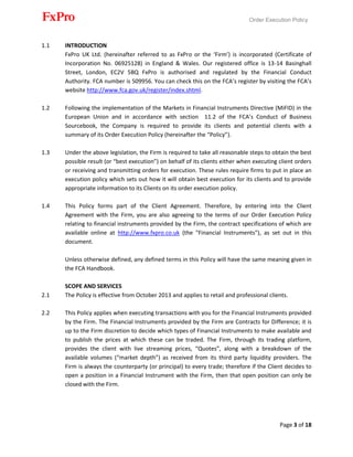 Order Execution Policy
Page 3 of 18
1.1 INTRODUCTION
FxPro UK Ltd. (hereinafter referred to as FxPro or the ‘Firm’) is incorporated (Certificate of
Incorporation No. 06925128) in England & Wales. Our registered office is 13-14 Basinghall
Street, London, EC2V 5BQ FxPro is authorised and regulated by the Financial Conduct
Authority. FCA number is 509956. You can check this on the FCA’s register by visiting the FCA’s
website http://www.fca.gov.uk/register/index.shtml.
1.2 Following the implementation of the Markets in Financial Instruments Directive (MiFID) in the
European Union and in accordance with section 11.2 of the FCA’s Conduct of Business
Sourcebook, the Company is required to provide its clients and potential clients with a
summary of its Order Execution Policy (hereinafter the “Policy”).
1.3 Under the above legislation, the Firm is required to take all reasonable steps to obtain the best
possible result (or “best execution”) on behalf of its clients either when executing client orders
or receiving and transmitting orders for execution. These rules require firms to put in place an
execution policy which sets out how it will obtain best execution for its clients and to provide
appropriate information to its Clients on its order execution policy.
1.4 This Policy forms part of the Client Agreement. Therefore, by entering into the Client
Agreement with the Firm, you are also agreeing to the terms of our Order Execution Policy
relating to financial instruments provided by the Firm, the contract specifications of which are
available online at http://www.fxpro.co.uk (the "Financial Instruments"), as set out in this
document.
Unless otherwise defined, any defined terms in this Policy will have the same meaning given in
the FCA Handbook.
SCOPE AND SERVICES
2.1 The Policy is effective from October 2013 and applies to retail and professional clients.
2.2 This Policy applies when executing transactions with you for the Financial Instruments provided
by the Firm. The Financial Instruments provided by the Firm are Contracts for Difference; it is
up to the Firm discretion to decide which types of Financial Instruments to make available and
to publish the prices at which these can be traded. The Firm, through its trading platform,
provides the client with live streaming prices, “Quotes”, along with a breakdown of the
available volumes (“market depth”) as received from its third party liquidity providers. The
Firm is always the counterparty (or principal) to every trade; therefore if the Client decides to
open a position in a Financial Instrument with the Firm, then that open position can only be
closed with the Firm.
 