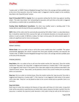 Order Execution Policy
Page 6 of 18
‘market order’ at VWAP (‘Volume-Weighted Average Price’) that is the average and best available price
at the time of the execution. Once the ‘market order’ is triggered it shall be subject to the conditions
described in the ‘Good till Cancel’ section.
Good ‘til Cancelled (‘GTC’) (= Expiry): this is an execution setting that the client may apply to ‘pending
orders’. The order may remain ‘live’ and pending for execution until such time as the order is triggered
and treated as a market order or cancelled by the client.
Pending Order Modification/ Cancellation: the client may modify/ cancel a ‘pending order’ if the
market did not reach the level of the price specified by the client.
NOTE: Most of the orders shall be automatically executed by FxPro Meta Trader 4, as described above.
But, it should be noted that FxPro reserves the right, at its absolute discretion, to manually execute in
whole or in part an order of 100 lots or above, for major currency pairs; the same practice applies for
orders of a significant size for minor currency pairs.
MetaTrader 5
MARKET ORDER(S)
Market Order: this is an order to buy or sell at the current market price that is available. The system
automatically aggregates the volume received from third party liquidity providers and executes the
‘market order’ at VWAP (‘Volume-Weighted Average Price’) that is the average and best available price
at the time of the execution.
PENDING ORDER(S)
Stop Orders: this is an order to buy or sell once the market reaches the ‘stop price’. Once the market
reaches the ‘stop price’, the ‘stop order’ is triggered and treated as a ‘market order’*. If the ‘stop order’
is not triggered it shall remain in the system until a later date subject to the conditions described in the
‘Good till Cancel’ section. ‘Stop orders’ can be placed as close to the current market price as possible;
there is no restriction.
Stop Loss: this is an order to minimise losses. Once the market reaches the ‘stop loss price’ the order is
triggered and treated as a ‘market order’*. If the ‘stop loss’ is not triggered it shall remain in the system
until a later date. ‘Stop loss’ can be placed as close to the current market price as possible; there is no
restriction.
Stop-Limit Order:
Shall mean an order that combines the features of stop order with those of a limit order. A stop-limit
order will be executed at a specified price (or better) after a given stop price has been reached. Once the
stop price is reached, the stop-limit order becomes a limit order to buy (or sell) at the limit price or
 