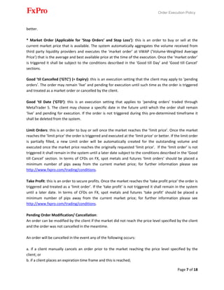 Order Execution Policy
Page 7 of 18
better.
* Market Order (Applicable for ‘Stop Orders’ and Stop Loss’): this is an order to buy or sell at the
current market price that is available. The system automatically aggregates the volume received from
third party liquidity providers and executes the ‘market order’ at VWAP (‘Volume-Weighted Average
Price’) that is the average and best available price at the time of the execution. Once the ‘market order’
is triggered it shall be subject to the conditions described in the ‘Good till Day’ and ‘Good till Cancel’
sections.
Good ‘til Cancelled (‘GTC’) (= Expiry): this is an execution setting that the client may apply to ‘pending
orders’. The order may remain ‘live’ and pending for execution until such time as the order is triggered
and treated as a market order or cancelled by the client.
Good ‘til Date (‘GTD’): this is an execution setting that applies to ‘pending orders’ traded through
MetaTrader 5. The client may choose a specific date in the future until which the order shall remain
‘live’ and pending for execution. If the order is not triggered during this pre-determined timeframe it
shall be deleted from the system.
Limit Orders: this is an order to buy or sell once the market reaches the ‘limit price’. Once the market
reaches the ‘limit price’ the order is triggered and executed at the ‘limit price’ or better. If the limit order
is partially filled, a new Limit order will be automatically created for the outstanding volume and
executed once the market price reaches the originally requested ‘limit price’. If the ‘limit order’ is not
triggered it shall remain in the system until a later date subject to the conditions described in the ‘Good
till Cancel’ section. In terms of CFDs on FX, spot metals and futures ‘limit orders’ should be placed a
minimum number of pips away from the current market price; for further information please see
http://www.fxpro.com/trading/conditions.
Take Profit: this is an order to secure profits. Once the market reaches the ‘take profit price’ the order is
triggered and treated as a ‘limit order’. If the ‘take profit’ is not triggered it shall remain in the system
until a later date. In terms of CFDs on FX, spot metals and futures ‘take profit’ should be placed a
minimum number of pips away from the current market price; for further information please see
http://www.fxpro.com/trading/conditions.
Pending Order Modification/ Cancellation:
An order can be modified by the client if the market did not reach the price level specified by the client
and the order was not cancelled in the meantime.
An order will be cancelled in the event any of the following occurs:
a. if a client manually cancels an order prior to the market reaching the price level specified by the
client; or
b. if a client places an expiration time frame and this is reached;
 
