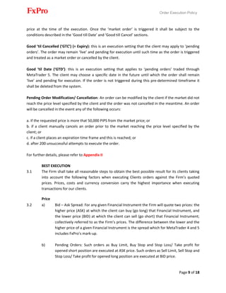 Order Execution Policy
Page 9 of 18
price at the time of the execution. Once the ‘market order’ is triggered it shall be subject to the
conditions described in the ‘Good till Date’ and ‘Good till Cancel’ sections.
Good ‘til Cancelled (‘GTC’) (= Expiry): this is an execution setting that the client may apply to ‘pending
orders’. The order may remain ‘live’ and pending for execution until such time as the order is triggered
and treated as a market order or cancelled by the client.
Good ‘til Date (‘GTD’): this is an execution setting that applies to ‘pending orders’ traded through
MetaTrader 5. The client may choose a specific date in the future until which the order shall remain
‘live’ and pending for execution. If the order is not triggered during this pre-determined timeframe it
shall be deleted from the system.
Pending Order Modification/ Cancellation: An order can be modified by the client if the market did not
reach the price level specified by the client and the order was not cancelled in the meantime. An order
will be cancelled in the event any of the following occurs:
a. if the requested price is more that 50,000 PIPS from the market price; or
b. if a client manually cancels an order prior to the market reaching the price level specified by the
client; or
c. if a client places an expiration time frame and this is reached; or
d. after 200 unsuccessful attempts to execute the order.
For further details, please refer to Appendix II
BEST EXECUTION
3.1 The Firm shall take all reasonable steps to obtain the best possible result for its clients taking
into account the following factors when executing Clients orders against the Firm’s quoted
prices. Prices, costs and currency conversion carry the highest importance when executing
transactions for our clients.
Price
3.2 a) Bid – Ask Spread: For any given Financial Instrument the Firm will quote two prices: the
higher price (ASK) at which the client can buy (go long) that Financial Instrument, and
the lower price (BID) at which the client can sell (go short) that Financial Instrument;
collectively referred to as the Firm’s prices. The difference between the lower and the
higher price of a given Financial Instrument is the spread which for MetaTrader 4 and 5
includes FxPro’s mark-up.
b) Pending Orders: Such orders as Buy Limit, Buy Stop and Stop Loss/ Take profit for
opened short position are executed at ASK price. Such orders as Sell Limit, Sell Stop and
Stop Loss/ Take profit for opened long position are executed at BID price.
 