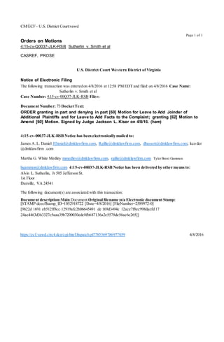 Page 1 of 1
CM/ECF - U.S. District Court:vawd
Orders on Motions
4:15-cv-Q0037-JLK-RSB Sutherlin v. Smith et al
CASREF, PROSE
U.S. District Court Western District of Virginia
Notice of Electronic Filing
The following transaction was entered on 4/8/2016 at 12:58 PM EDT and filed on 4/8/2016 Case Name:
Sutherlin v. Smith et al
Case Number: 4:15-cv-00Q37-JLK-RSB Filer:
Document Number: 73 Docket Text:
ORDER granting in part and denying in part [60] Motion for Leave to Add Joinder of
Additional Plaintiffs and for Leave to Add Facts to the Complaint; granting [62] Motion to
Amend [60] Motion. Signed by Judge Jackson L. Kiser on 4/8/16. (ham)
4:15-cv-00037-JLK-RSB Notice has been electronically mailed to:
James A. L. Daniel JDaniel@dmklawfirm.com, Rgillie@dmklawfirm.com, dbassett@dmklawfirm.com, kco der
@dmklawfirm .com
Martha G. White Medley mmedley@dmklawfirm.com, rgillie@dmklawfirm.com TylerBrent Gammon
bgammon@dmklawfirm.com 4:15-cv-00037-JLK-RSB Notice has been delivered by other means to:
Alvin L. Sutherlin, Jr 505 Jefferson St.
1st Floor
Danville, VA 24541
The following document(s) are associated with this transaction:
Document description:Main Document Original filename:n/a Electronic document Stamp:
[STAMP dcecf$tamp_ID=l052918722 [Date=4/8/2016] [FileNumber=2589972-0]
[9622d 1691 eb512ff8cc 12919afc2b06645491 de 169d3494c 12ace7f8ec998daefd 17
24ae4463d363327c5aaa39b7200030edc8fb687136a2c5578dc56ac6c265]]
https://ecf.vawd.circ4.dcn/cgi-bin/Dispatch.pl7785569786977059 4/8/2016
 