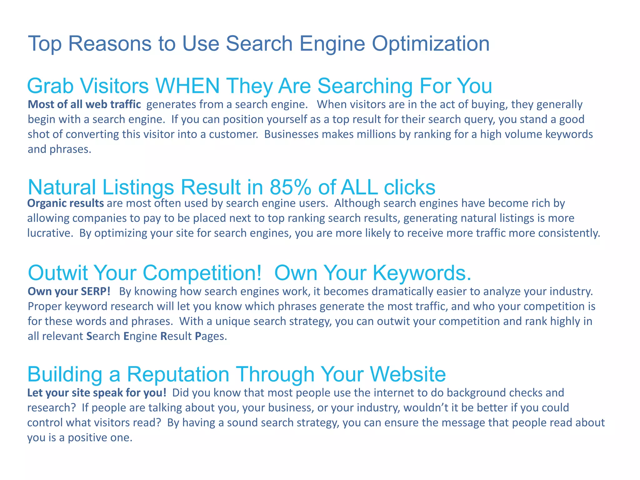 Top Reasons to Use Search Engine Optimization Grab Visitors WHEN They Are Searching For You Natural Listings Result in 85% of ALL clicks Outwit Your Competition!  Own Your Keywords. Building a Reputation Through Your Website Most of all web traffic   generates from a search engine.  When visitors are in the act of buying, they generally begin with a search engine.  If you can position yourself as a top result for their search query, you stand a good shot of converting this visitor into a customer.  Businesses makes millions by ranking for a high volume keywords and phrases. Organic results  are most often used by search engine users.  Although search engines have become rich by allowing companies to pay to be placed next to top ranking search results, generating natural listings is more lucrative.  By optimizing your site for search engines, you are more likely to receive more traffic more consistently.  Own your SERP!   By knowing how search engines work, it becomes dramatically easier to analyze your industry.  Proper keyword research will let you know which phrases generate the most traffic, and who your competition is for these words and phrases.  With a unique search strategy, you can outwit your competition and rank highly in all relevant  S earch  E ngine  R esult  P ages. Let your site speak for you!   Did you know that most people use the internet to do background checks and research?  If people are talking about you, your business, or your industry, wouldn’t it be better if you could control what visitors read?  By having a sound search strategy, you can ensure the message that people read about you is a positive one. 