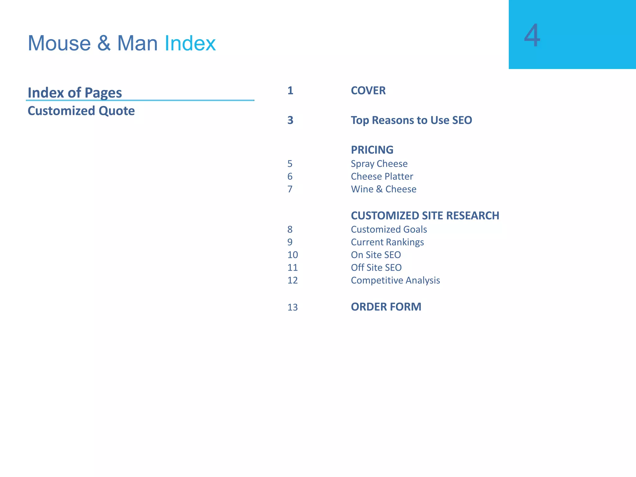 Mouse & Man  Index Index of Pages Customized Quote 1 COVER 3 Top Reasons to Use SEO 5 PRICING 6 Spray Cheese 7 Cheese Platter 8 Wine & Cheese 9 CUSTOMIZED SITE RESEARCH 10 Customized Goals 11 Current Rankings 12 On Site SEO 13 Off Site SEO 14 Competitive Analysis 15 ORDER FORM 16 ORDER AUTHORIZATION 