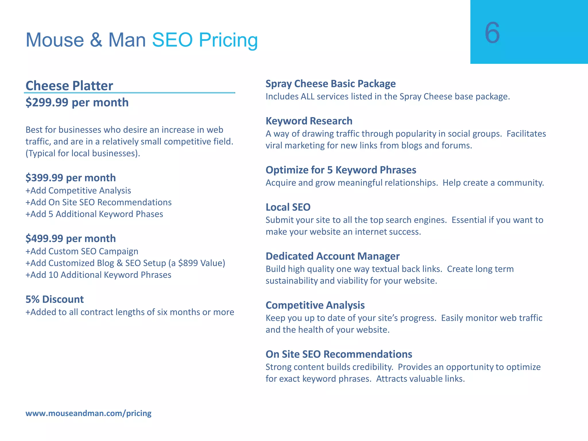 Mouse & Man  SEO Pricing www.mouseandman.com/pricing Spray Cheese  $1.00 to start, then $97/mo Best for businesses who aren’t sure, and want to test our services out. Blog Posting / Commenting Allows you to concentrate on your specific niche.  Harvest and target your own industry. Social Bookmarking A way of drawing traffic through popularity in social groups.  Facilitates viral marketing for new links from blogs and forums.  Search Engine Submissions Submit your site to all the top search engines.  Essential if you want to make your website an internet success.  Back Link Building Build high quality one way textual back links.  Create long term sustainability and viability for your website. Monthly Progress Reports Keep you up to date of your site’s progress.  Easily monitor web traffic and the health of your website.  Content Building Strong content builds credibility.  Provides an opportunity to optimize for exact keyword phrases.  Attracts valuable links.  Social Profiles Acquire and grow meaningful relationships.  Help create a community. 