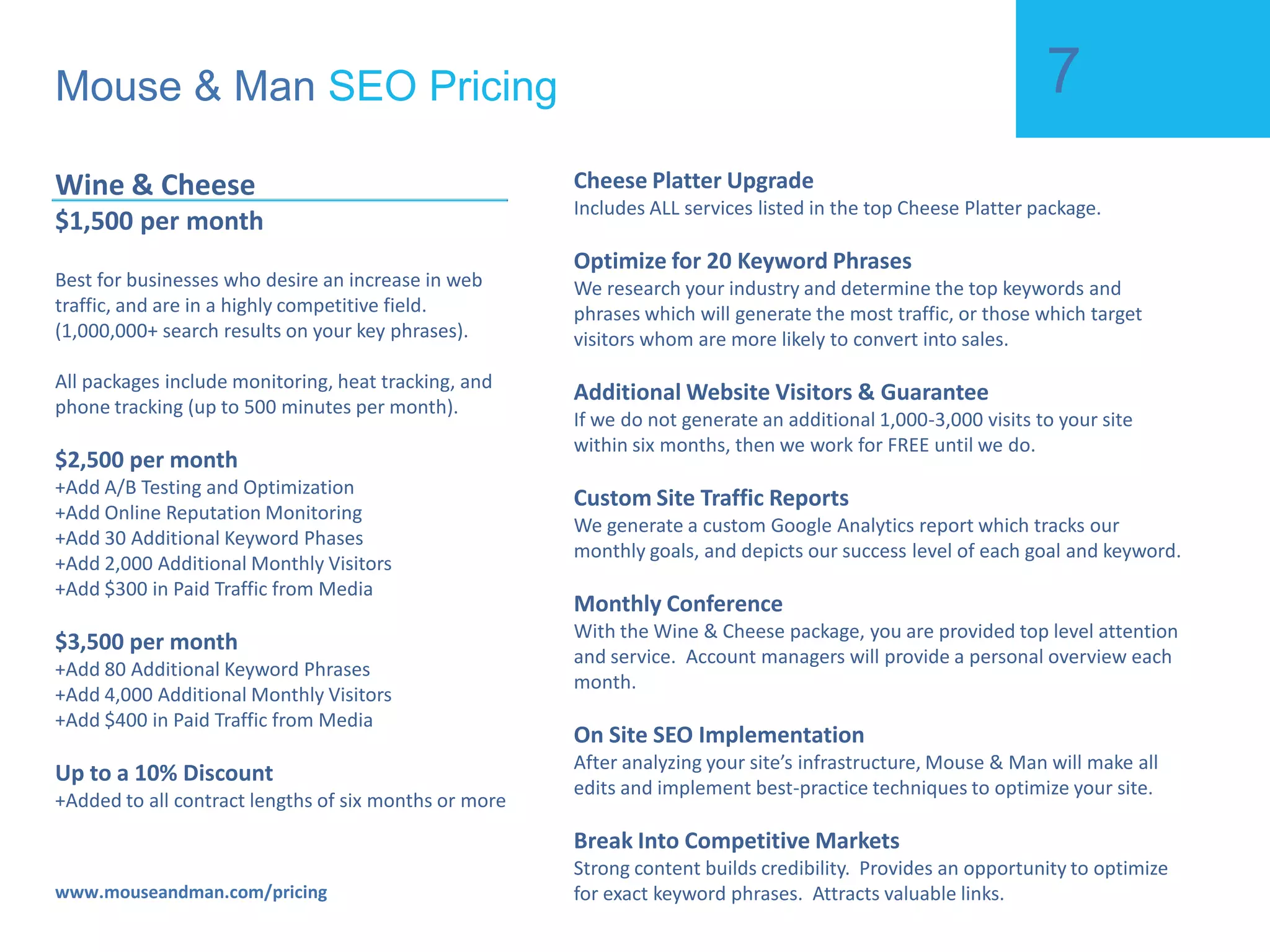 Mouse & Man  SEO Pricing www.mouseandman.com/pricing Cheese Platter $299.99 per month Best for businesses who desire an increase in web traffic, and are in a relatively small competitive field.  (Typical for local businesses). $399.99 per month +Add Competitive Analysis +Add On Site SEO Recommendations +Add 5 Additional Keyword Phases $499.99 per month +Add Custom SEO Campaign +Add Customized Blog & SEO Setup (a $899 Value) +Add 10 Additional Keyword Phrases 5% Discount +Added to all contract lengths of six months or more Spray Cheese Basic Package Includes ALL services listed in the Spray Cheese base package. Keyword Research A way of drawing traffic through popularity in social groups.  Facilitates viral marketing for new links from blogs and forums.  Optimize for 5 Keyword Phrases Acquire and grow meaningful relationships.  Help create a community. Local SEO Submit your site to all the top search engines.  Essential if you want to make your website an internet success.  Dedicated Account Manager Build high quality one way textual back links.  Create long term sustainability and viability for your website. Competitive Analysis Keep you up to date of your site’s progress.  Easily monitor web traffic and the health of your website.  On Site SEO Recommendations Strong content builds credibility.  Provides an opportunity to optimize for exact keyword phrases.  Attracts valuable links.  