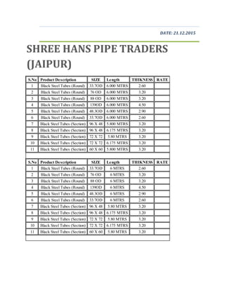 DATE: 21.12.2015
SHREE HANS PIPE TRADERS
(JAIPUR)
S.No Product Description SIZE Length THIKNESS RATE
1 Black Steel Tubes (Round) 33.7OD 6.000 MTRS 2.60
2 Black Steel Tubes (Round) 76 OD 6.000 MTRS 3.20
3 Black Steel Tubes (Round) 88 OD 6.000 MTRS 3.20
4 Black Steel Tubes (Round) 139OD 6.000 MTRS 4.50
5 Black Steel Tubes (Round) 48.3OD 6.000 MTRS 2.90
6 Black Steel Tubes (Round) 33.7OD 6.000 MTRS 2.60
7 Black Steel Tubes (Section) 96 X 48 5.800 MTRS 3.20
8 Black Steel Tubes (Section) 96 X 48 6.175 MTRS 3.20
9 Black Steel Tubes (Section) 72 X 72 5.80 MTRS 3.20
10 Black Steel Tubes (Section) 72 X 72 6.175 MTRS 3.20
11 Black Steel Tubes (Section) 60 X 60 5.800 MTRS 3.20
S.No Product Description SIZE Length THIKNESS RATE
1 Black Steel Tubes (Round) 33.7OD 6 MTRS 2.60
2 Black Steel Tubes (Round) 76 OD 6 MTRS 3.20
3 Black Steel Tubes (Round) 88 OD 6 MTRS 3.20
4 Black Steel Tubes (Round) 139OD 6 MTRS 4.50
5 Black Steel Tubes (Round) 48.3OD 6 MTRS 2.90
6 Black Steel Tubes (Round) 33.7OD 6 MTRS 2.60
7 Black Steel Tubes (Section) 96 X 48 5.80 MTRS 3.20
8 Black Steel Tubes (Section) 96 X 48 6.175 MTRS 3.20
9 Black Steel Tubes (Section) 72 X 72 5.80 MTRS 3.20
10 Black Steel Tubes (Section) 72 X 72 6.175 MTRS 3.20
11 Black Steel Tubes (Section) 60 X 60 5.80 MTRS 3.20
 