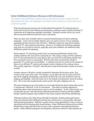 Order Fulfillment Software Measures Ad Performance
The latest order fulfillment software gives advertisers unique insight into the
performance of their ad campaigns and allows them to discover areas of success
or failure quickly.

   With skyrocketing advertising costs in both traditional media like TV and print and new
   media such as pay per click and pay per performance, marketers need to quickly determine if
   a particular ad or marketing campaign is profitable. Waiting for results can be very costly
   and can mean the difference between success and failure.

   There are many tools available online to measure the performance of online marketing
   campaigns. Tools such as Google Analytics give you quick overview of your campaign
   separating ads that work from ones that don’t. Marketers expect the same quick analytics
   from their TV, radio and print advertising. However, for traditional marketing campaigns
   such tools are very hard to come by, especially since most marketers use traditional order
   fulfillment systems for reporting.

   Direct response TV advertising usually relies on measuring performance based on the
   number of phone calls received for a particular ad. They assign a unique toll-free number to
   each TV spot and measure how many phone calls were received on that phone number and
   how much total revenue was generated. With this data, they can determine whether a
   particular TV or radio spot was profitable. A marketer may test two versions of an ad and air
   them on two different TV stations and compare results to determine the winning version.
   They usually repeat this “A/B split” until they have tested all the possible variants of an ad or
   an offer.

   Another common A/B split is usually conducted to determine the best price point. Two
   versions of the same ad are aired. For instance, one ad offers the item at a price of $19.95
   plus $8.95 shipping and handling, and another ad offers the same item for$29.95 with free
   shipping and handling. Once the results are in, the marketer can determine which ad worked
   best. This is how they usually decide on price points, free gifts, shipping costs, etc.

   This type of testing can go on for weeks or even months before the final winning offer and ad
   is selected and “rolled out” to all TV and stations. This kind of scientific approach to
   marketing reduces risks and maximizes success rate for marketers. In fact, when Google was
   creating their pay per click advertising (Adwords) performance tracking and their popular
   Google Analytics program, they modeled it after direct response advertising methodology.

   Although marketers have been doing A/B splits for decades, tracking media performance
   using conventional order fulfillment software has not been easy or even possible with most
   order processing programs. Marketers usually resort to using spreadsheets or have to rely on
   specialized tools for tracking their ad performance. Order fulfillment software did not collect
   ad performance data and lacked the necessary tools to generate meaningful performance
   reports. Order fulfillment programs are designed to ship boxes and not to help marketers do
 