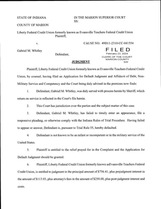 STATE OF INDIANA
COLINTY OF MARION
Liberty Federal Credit Union
v.
Gabriel M. Whitley
IN THE MARION SUPERIOR COURT
SS:
formerly known as Evansville Teachers Federal Credit Union
Plaintifl
CAUSE NO. 49D1 l-2310-CC-04r554
Defendant,
JUDGMENT
Plaintiff, Liberty Federal Credit Union formerly known as Evansville Teachers Federal Credit
Union, by counsel, having filed an Application for Default Judgment and Affidavit of Debt, Non-
Military Service and Competency and the Court being duly advised in the premises now finds:
1. Defendant, Gabriel M. Whitley, was duly served withprocess hereinby Sheriff, which
return on service is reflected in the Court's file herein.
2. This Court has jurisdiction over the parties and the subject matter of this case.
3. Defendant, Gabriel M. Whitley, has failed to timely enter an appearance, file a
responsive pleading, or otherwise comply with the Indiana Rules of Trial Procedure. Having failed
to appear or answer, Defendant is, pursuant to Trial Rule 55, hereby defaulted.
4. Defendant is not known to be an infant or incompetent or in the military service of the
United States.
5. Plaintiff is entitled to the relief prayed for in the Complaint and the Application for
Default Judgment should be granted.
6. Plaintiff, Liberty Federal Credit Union formerly known asEvansville Teachers Federal
Credit Union, is entitled to judgment in the principal amount of $7 56.41 , plus prejudgment interest in
the amount of $113.03, plus attorney's fees in the amount of $250.00, plus post-judgment interest and
costs.
 