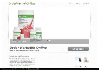 Order Herbalife Online
Register with our site and start shopping!
Shop NowShop Now
Order Herbalife Online
Order Herbalife Prices Online offers a all of the
exclusive products and solutions at affordable
prices and these are the main herbal life
products. We pride our self on providing high
quality products and offer a quality guarantee
on all items. The main ... read more >
Home Blog Contact
Web page converted to PDF with the PDFmyURL PDF creation API!
 