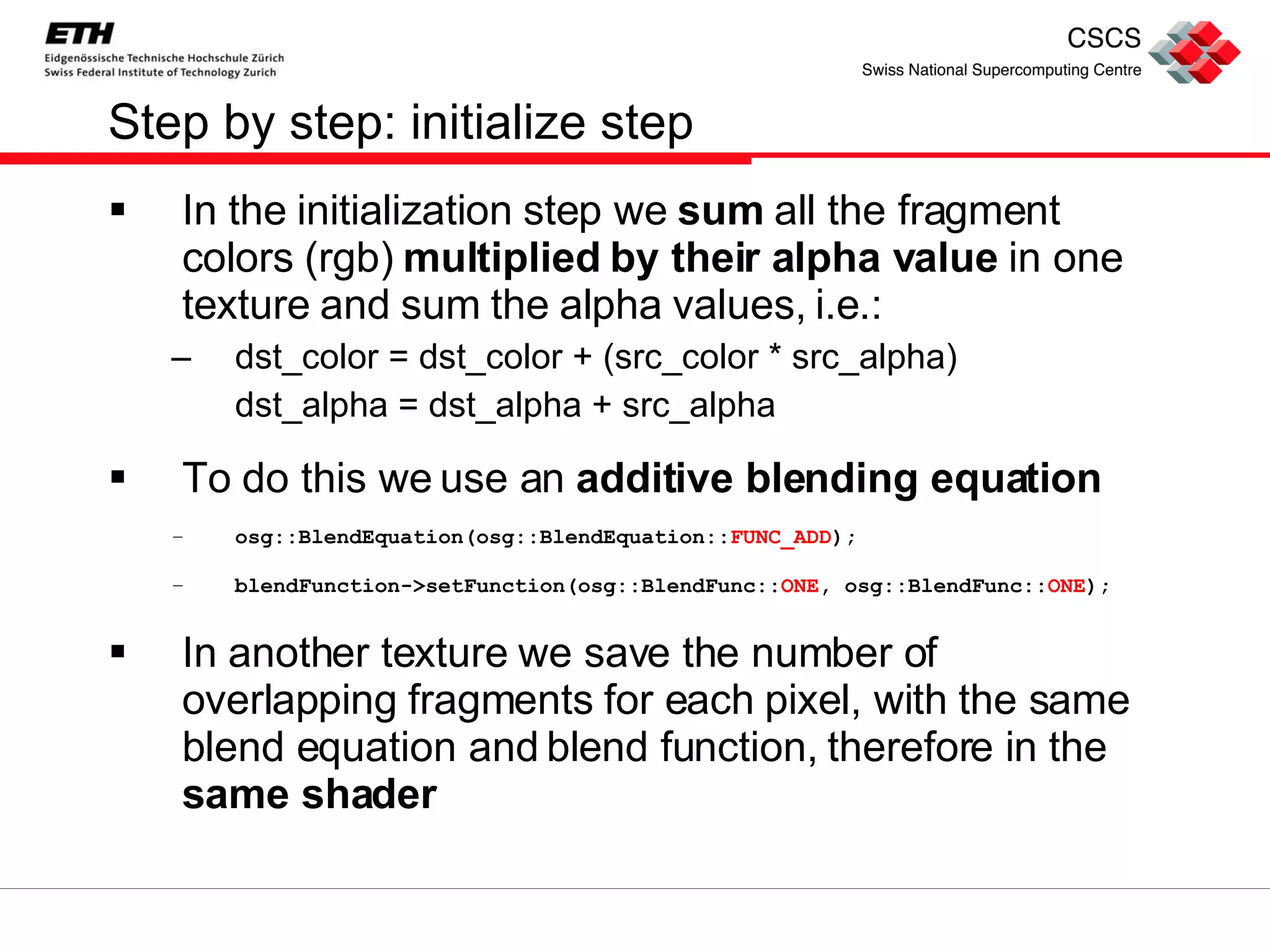Step by step: initialize step In the initialization step we  sum  all the fragment colors (rgb)  multiplied by their alpha value  in one texture and sum the alpha values, i.e.: dst_color = dst_color + (src_color * src_alpha) dst_alpha = dst_alpha + src_alpha To do this we use an  additive blending equation osg::BlendEquation(osg::BlendEquation:: FUNC_ADD );  blendFunction->setFunction(osg::BlendFunc:: ONE , osg::BlendFunc:: ONE ); In another texture we save the number of overlapping fragments for each pixel, with the same blend equation and blend function, therefore in the  same shader 