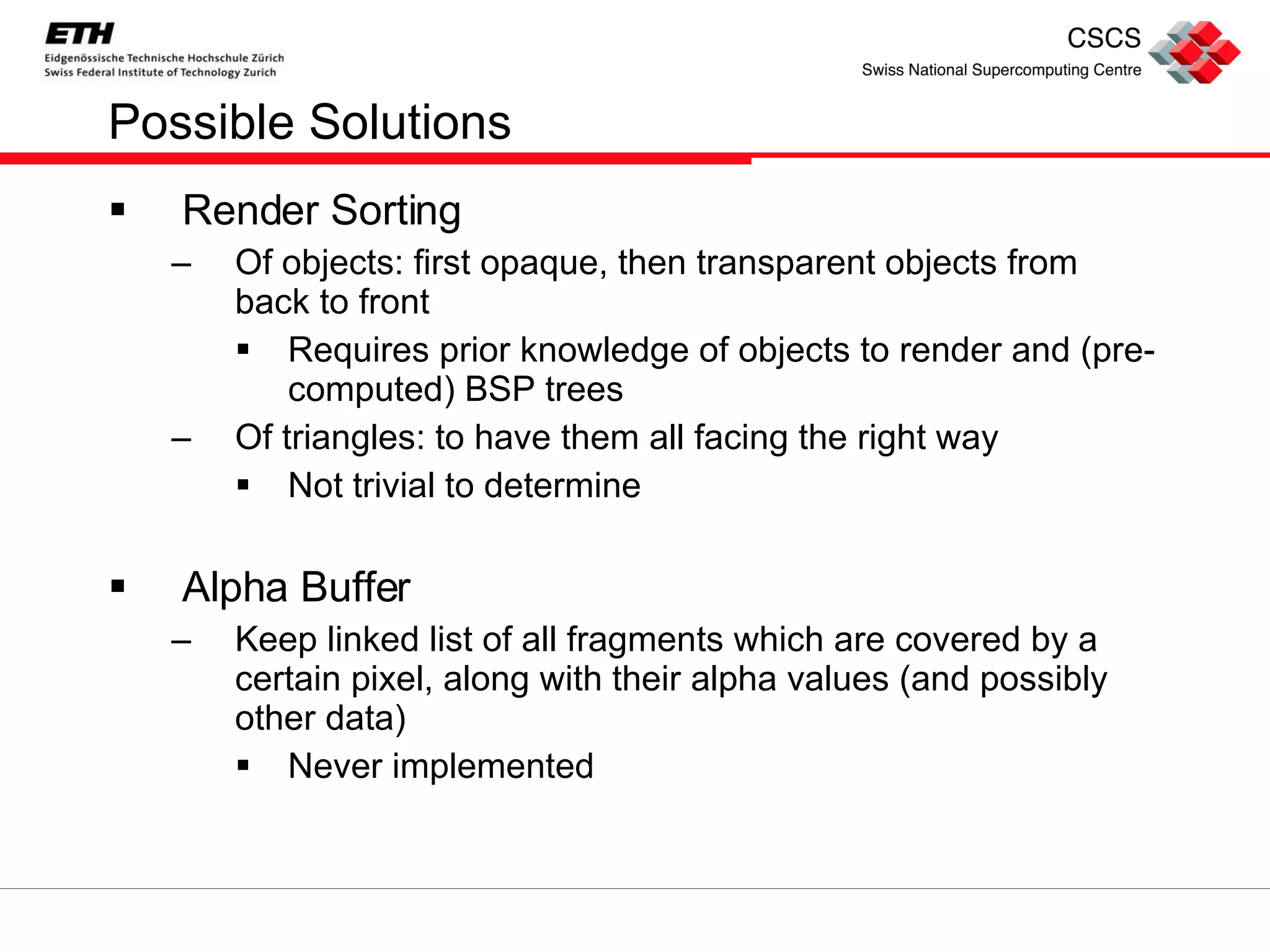 Possible Solutions Render Sorting Of objects: first opaque, then transparent objects from back to front Requires prior knowledge of objects to render and (pre-computed) BSP trees Of triangles: to have them all facing the right way Not trivial to determine Alpha Buffer Keep linked list of all fragments which are covered by a certain pixel, along with their alpha values (and possibly other data) Never implemented 