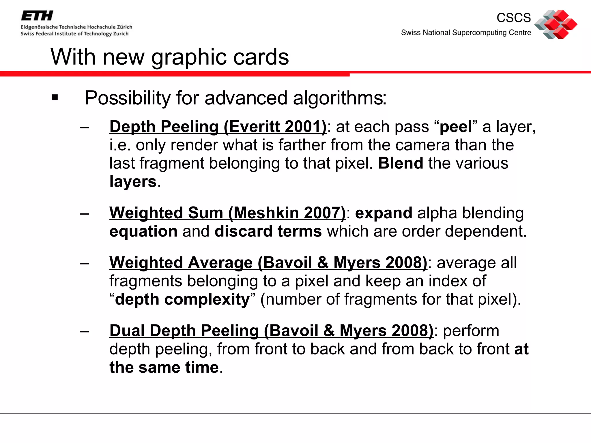 With new graphic cards Possibility for advanced algorithms: Depth Peeling (Everitt 2001) : at each pass “ peel ” a layer, i.e. only render what is farther from the camera than the last fragment belonging to that pixel.  Blend  the various  layers . Weighted Sum (Meshkin 2007) :  expand  alpha blending  equation  and  discard terms  which are order dependent. Weighted Average (Bavoil & Myers 2008) : average all fragments belonging to a pixel and keep an index of “ depth complexity ” (number of fragments for that pixel). Dual Depth Peeling (Bavoil & Myers 2008) : perform depth peeling, from front to back and from back to front  at the same time . 