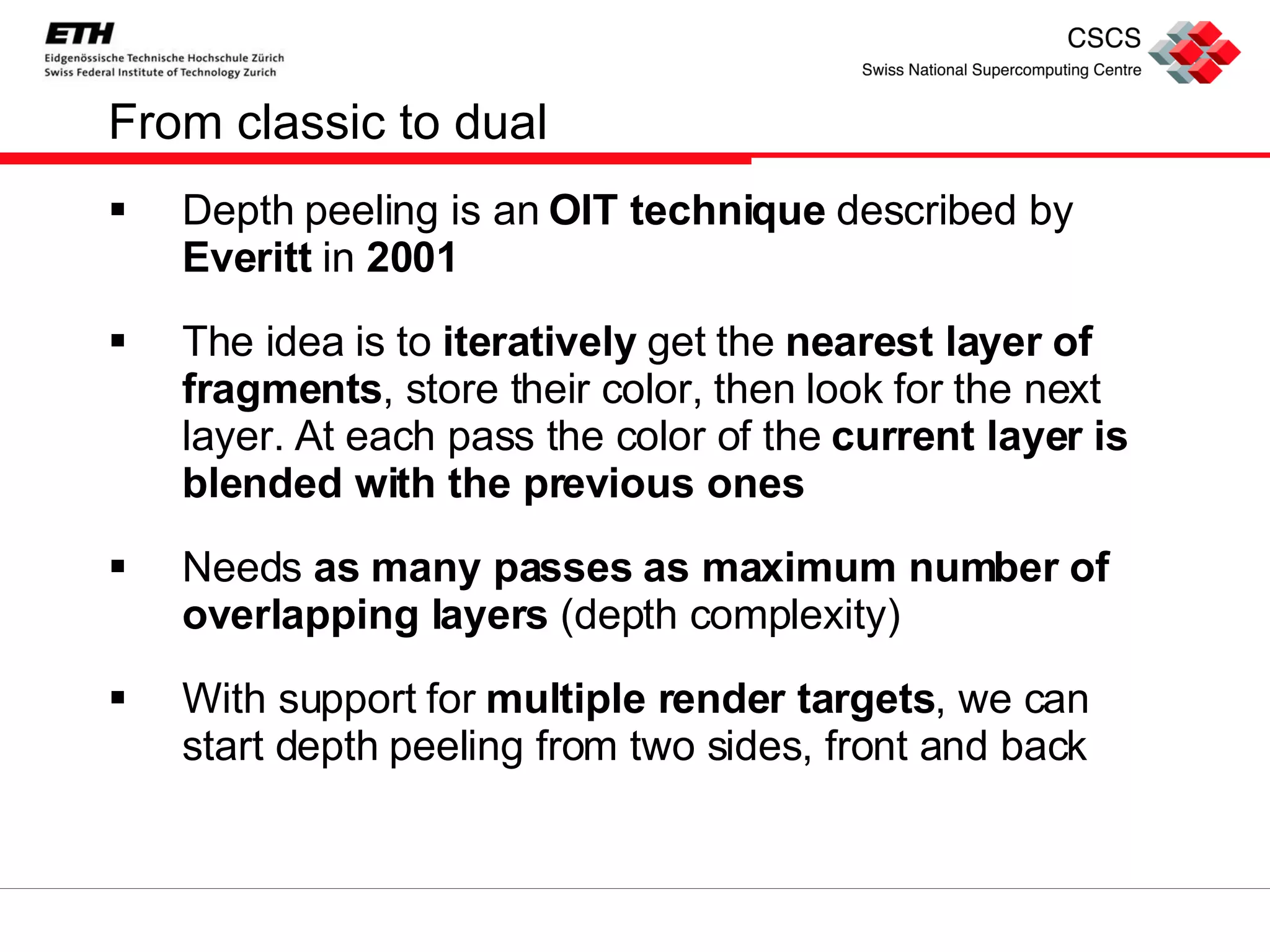 From classic to dual Depth peeling is an  OIT technique  described by  Everitt  in  2001 The idea is to  iteratively  get the  nearest layer of fragments , store their color, then look for the next layer. At each pass the color of the  current layer is blended with the previous ones Needs  as many passes as maximum number of overlapping layers  (depth complexity) With support for  multiple render targets , we can start depth peeling from two sides, front and back 