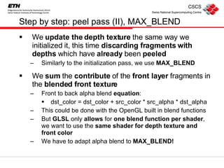 Step by step: peel pass (II), MAX_BLEND We  update the depth texture  the same way we initialized it, this time  discarding fragments with depths  which have  already  been  peeled Similarly to the initialization pass, we use  MAX_BLEND We  sum  the  contribute  of the  front layer  fragments in the  blended front texture Front to back alpha blend  equation :  dst_color = dst_color + src_color * src_alpha * dst_alpha This could be done with the OpenGL built in blend functions But  GLSL  only  allows  for  one blend function per shader , we want to use the  same shader for depth texture and front color We have to adapt alpha blend to  MAX_BLEND! 
