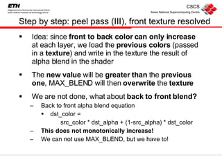 Step by step: peel pass (III), front texture resolved  Idea: since  front to back color can only increase  at each layer, we load the  previous colors  (passed in a  texture ) and write in the texture the result of alpha blend in the shader The  new value  will be  greater   than  the  previous   one , MAX_BLEND will then  overwrite  the  texture We are not done, what about  back to front blend? Back to front alpha blend equation dst_color =  src_color * dst_alpha + (1-src_alpha) * dst_color This does not monotonically increase! We can not use MAX_BLEND, but we have to! 