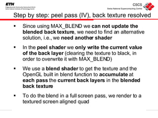 Step by step: peel pass (IV), back texture resolved Since using MAX_BLEND we  can not update the blended back texture , we need to find an alternative solution, i.e., we  need another shader In the  peel shader  we  only write the current value of the back layer  (clearing the texture to black, in order to overwrite it with MAX_BLEND) We use a  blend shader  to get the texture and the OpenGL built in blend function to  accumulate  at  each pass  the  current back layers  in the  blended back texture To do the blend in a full screen pass, we render to a textured screen aligned quad 