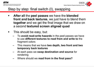 Step by step: final switch (I), swapping After all  the  peel passes  we have the  blended front and back textures , we just have to blend them  together  and we get the final image that we draw on a second  textured   screen aligned quad This should be easy, but: To  avoid read-write hazards  in the peel passes we have to use  different textures to read from and write to  the fragment colors This means that we have  two depth, two front and two temporary back textures At each pass we  swap destination and source  for rendering Where should we  read from in the final pass? 
