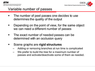 Variable number of passes The number of peel passes one decides to use determines the quality of the output Depending on the point of view, for the same object we can need a different number of passes The exact number of needed passes can be determined with an occlusion query Scene graphs are  rigid structures Adding or removing branches at run time is complicated We prefer to build the tree for a maximum number of passes and activate/deactivate some of them as needed. 