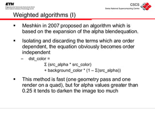 Weighted algorithms (I) Meshkin in 2007 proposed an algorithm which is based on the expansion of the alpha blendequation. Isolating and discarding the terms which are order dependent, the equation obviously becomes order independent dst_color =  Σ  (src_alpha * src_color) + background_color * (1 –  Σ (src_alpha)) This method is fast (one geometry pass and one render on a quad), but for alpha values greater than 0.25 it tends to darken the image too much 