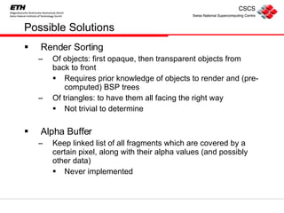 Possible Solutions Render Sorting Of objects: first opaque, then transparent objects from back to front Requires prior knowledge of objects to render and (pre-computed) BSP trees Of triangles: to have them all facing the right way Not trivial to determine Alpha Buffer Keep linked list of all fragments which are covered by a certain pixel, along with their alpha values (and possibly other data) Never implemented 