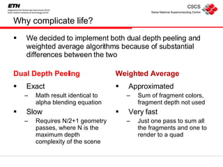 Why complicate life? Dual Depth Peeling Exact Math result identical to alpha blending equation Slow Requires N/2+1 geometry passes, where N is the maximum depth complexity of the scene Weighted Average Approximated Sum of fragment colors, fragment depth not used Very fast Just one pass to sum all the fragments and one to render to a quad We decided to implement both dual depth peeling and weighted average algorithms because of substantial differences between the two 