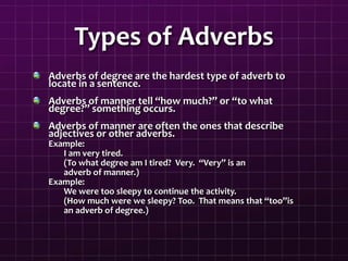 Types of Adverbs
Adverbs of degree are the hardest type of adverb to
locate in a sentence.
Adverbs of manner tell “how much?” or “to what
degree?” something occurs.
Adverbs of manner are often the ones that describe
adjectives or other adverbs.
Example:
I am very tired.
(To what degree am I tired? Very. “Very” is an
adverb of manner.)
Example:
We were too sleepy to continue the activity.
(How much were we sleepy? Too. That means that “too”is
an adverb of degree.)
 
