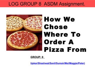 GROUP: 8  Upkar/Shashwat/Sanil/Sumair/Mei/Maggie/Peter) How We Chose  Where To Order A Pizza From LOG GROUP 8  ASDM Assignment.  