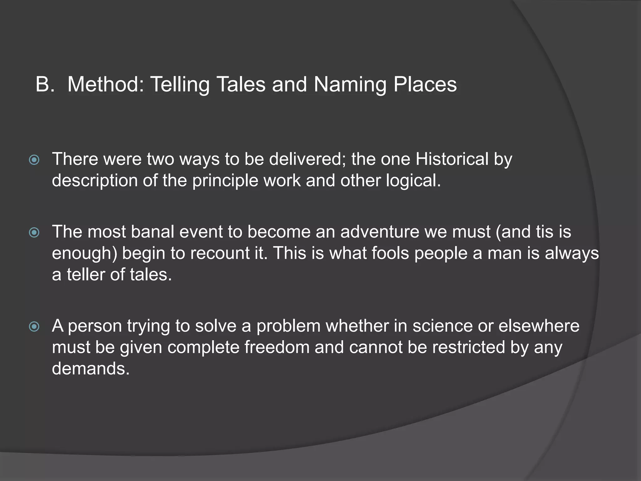 B. Method: Telling Tales and Naming Places
 There were two ways to be delivered; the one Historical by
description of the principle work and other logical.
 The most banal event to become an adventure we must (and tis is
enough) begin to recount it. This is what fools people a man is always
a teller of tales.
 A person trying to solve a problem whether in science or elsewhere
must be given complete freedom and cannot be restricted by any
demands.
 
