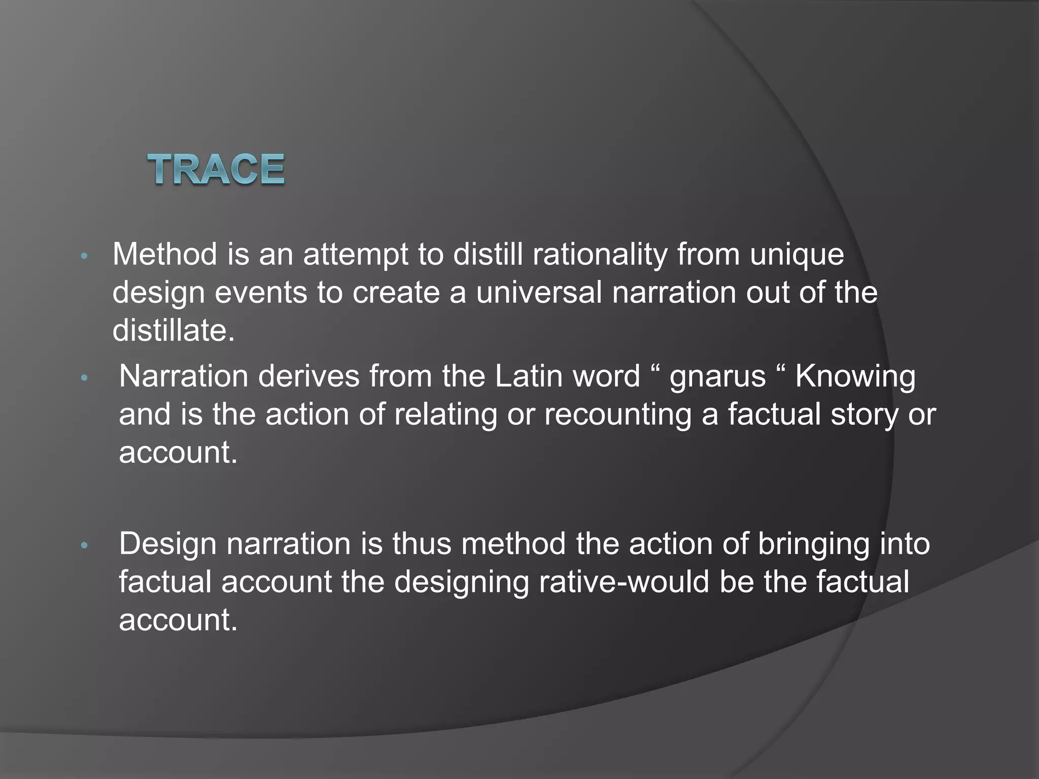 • Method is an attempt to distill rationality from unique
design events to create a universal narration out of the
distillate.
• Narration derives from the Latin word “ gnarus “ Knowing
and is the action of relating or recounting a factual story or
account.
• Design narration is thus method the action of bringing into
factual account the designing rative-would be the factual
account.
 