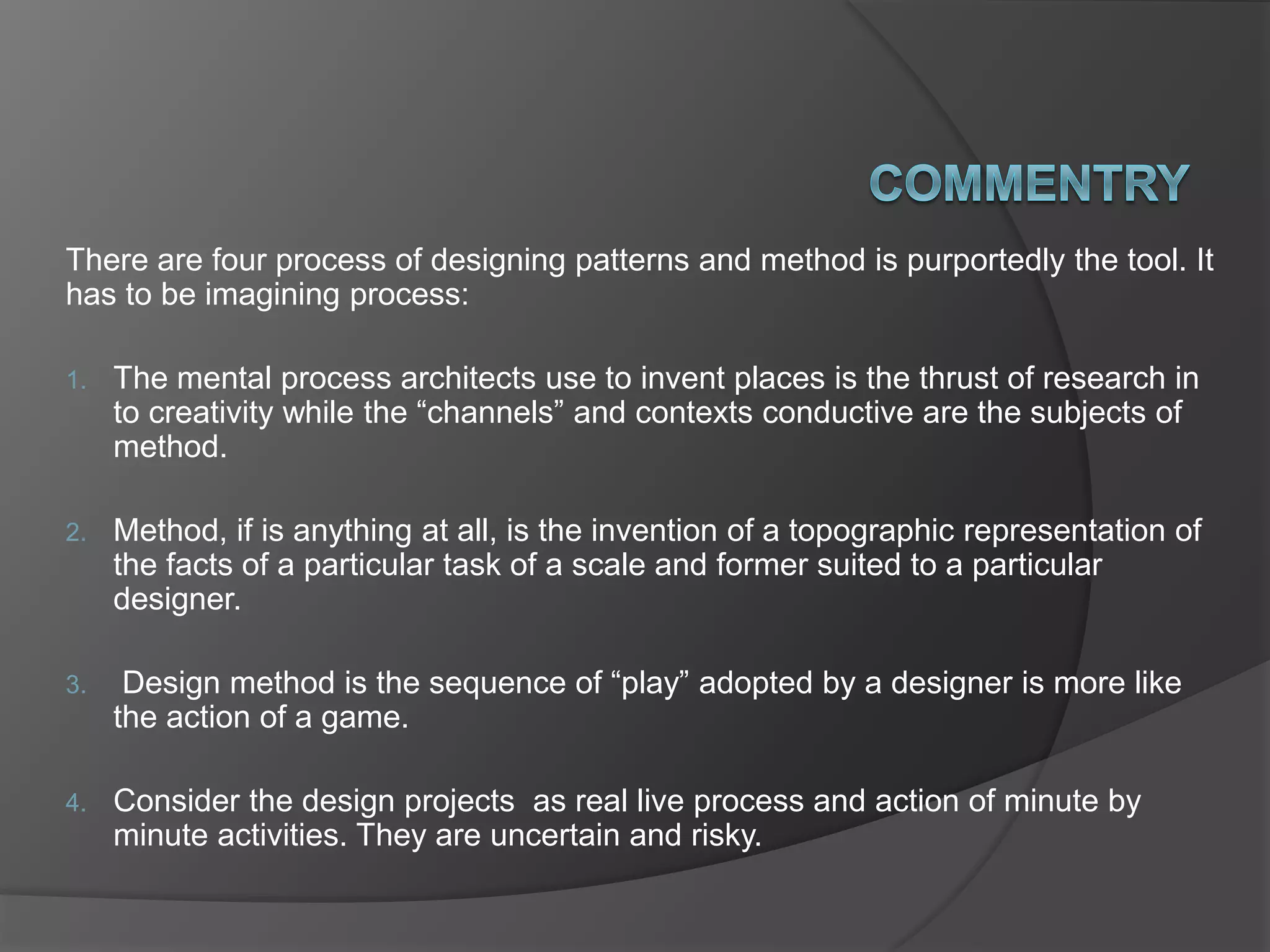 There are four process of designing patterns and method is purportedly the tool. It
has to be imagining process:
1. The mental process architects use to invent places is the thrust of research in
to creativity while the “channels” and contexts conductive are the subjects of
method.
2. Method, if is anything at all, is the invention of a topographic representation of
the facts of a particular task of a scale and former suited to a particular
designer.
3. Design method is the sequence of “play” adopted by a designer is more like
the action of a game.
4. Consider the design projects as real live process and action of minute by
minute activities. They are uncertain and risky.
 